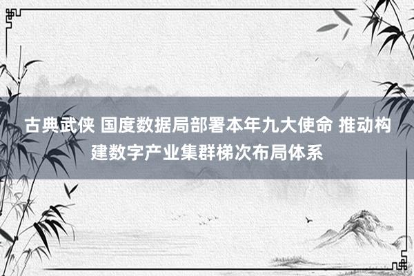 古典武侠 国度数据局部署本年九大使命 推动构建数字产业集群梯次布局体系