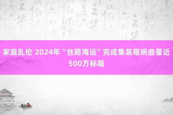 家庭乱伦 2024年“丝路海运”完成集装箱婉曲量近500万标箱