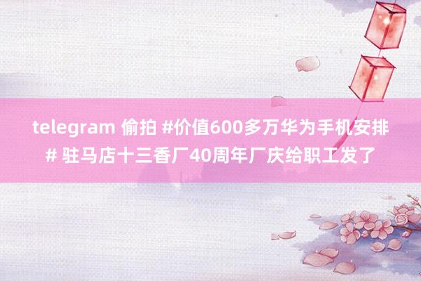 telegram 偷拍 #价值600多万华为手机安排# 驻马店十三香厂40周年厂庆给职工发了