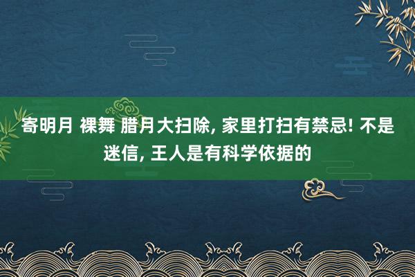 寄明月 裸舞 腊月大扫除， 家里打扫有禁忌! 不是迷信， 王人是有科学依据的