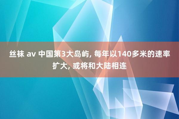 丝袜 av 中国第3大岛屿， 每年以140多米的速率扩大， 或将和大陆相连