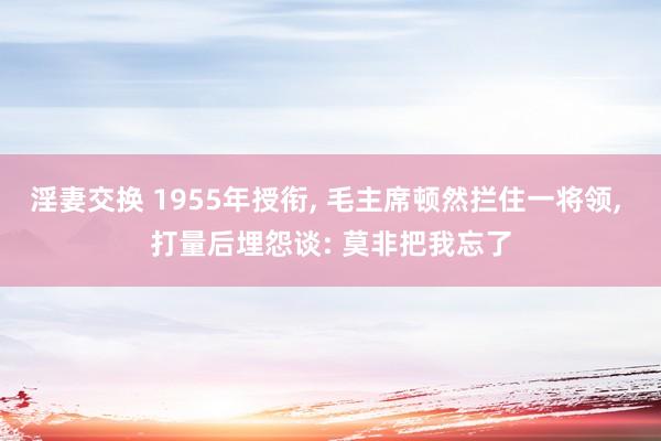 淫妻交换 1955年授衔， 毛主席顿然拦住一将领， 打量后埋怨谈: 莫非把我忘了