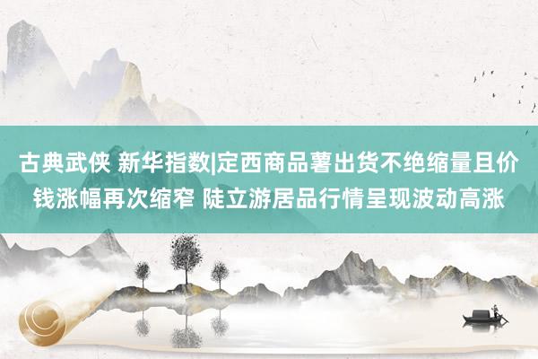 古典武侠 新华指数|定西商品薯出货不绝缩量且价钱涨幅再次缩窄 陡立游居品行情呈现波动高涨