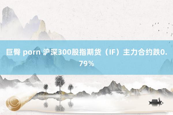 巨臀 porn 沪深300股指期货（IF）主力合约跌0.79%