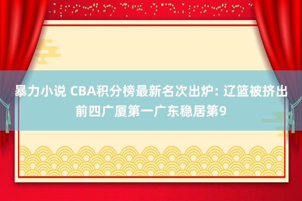 暴力小说 CBA积分榜最新名次出炉: 辽篮被挤出前四广厦第一广东稳居第9