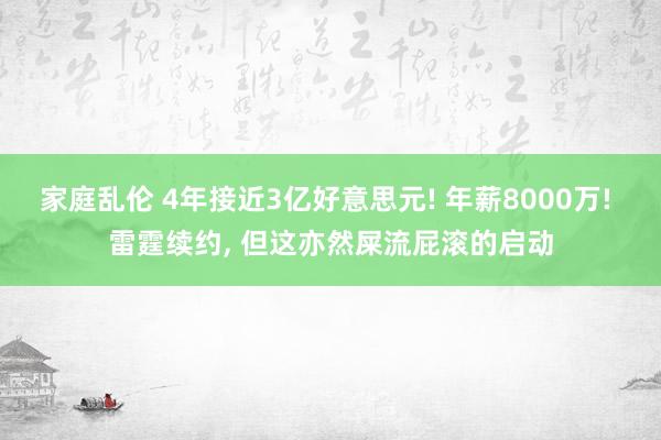 家庭乱伦 4年接近3亿好意思元! 年薪8000万! 雷霆续约， 但这亦然屎流屁滚的启动