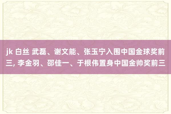 jk 白丝 武磊、谢文能、张玉宁入围中国金球奖前三， 李金羽、邵佳一、于根伟置身中国金帅奖前三