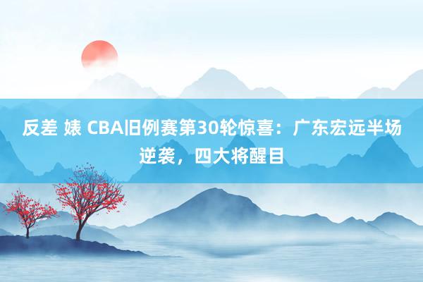 反差 婊 CBA旧例赛第30轮惊喜：广东宏远半场逆袭，四大将醒目