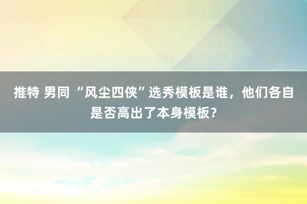 推特 男同 “风尘四侠”选秀模板是谁，他们各自是否高出了本身模板？