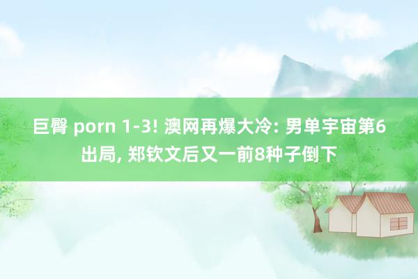 巨臀 porn 1-3! 澳网再爆大冷: 男单宇宙第6出局， 郑钦文后又一前8种子倒下