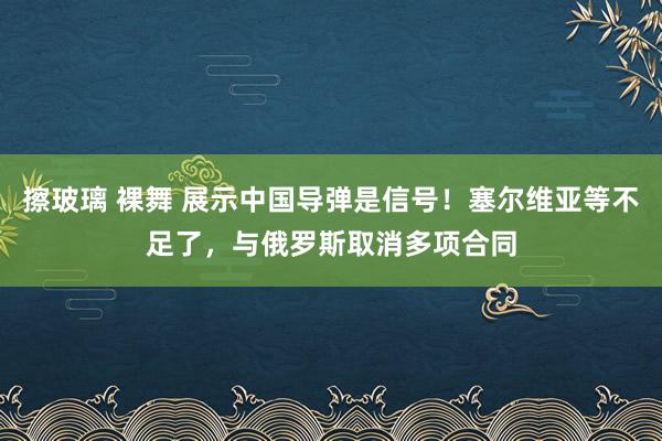 擦玻璃 裸舞 展示中国导弹是信号！塞尔维亚等不足了，与俄罗斯取消多项合同