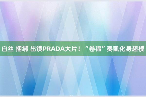 白丝 捆绑 出镜PRADA大片！“卷福”奏凯化身超模