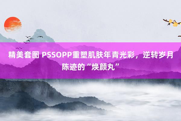 精美套图 PSSOPP重塑肌肤年青光彩，逆转岁月陈迹的“焕颜丸”