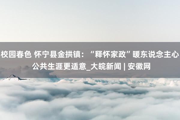 校园春色 怀宁县金拱镇：“释怀家政”暖东说念主心 公共生涯更适意_大皖新闻 | 安徽网