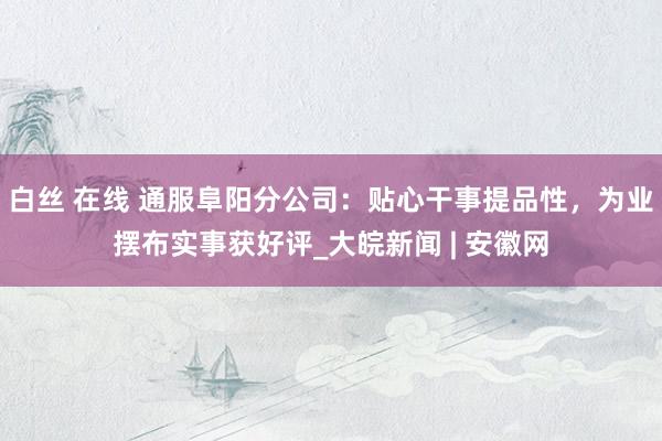 白丝 在线 通服阜阳分公司：贴心干事提品性，为业摆布实事获好评_大皖新闻 | 安徽网