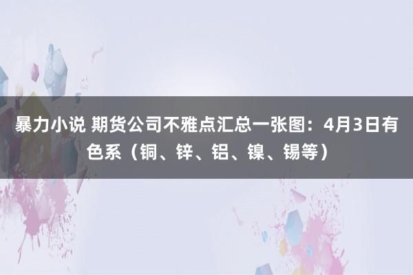 暴力小说 期货公司不雅点汇总一张图：4月3日有色系（铜、锌、铝、镍、锡等）