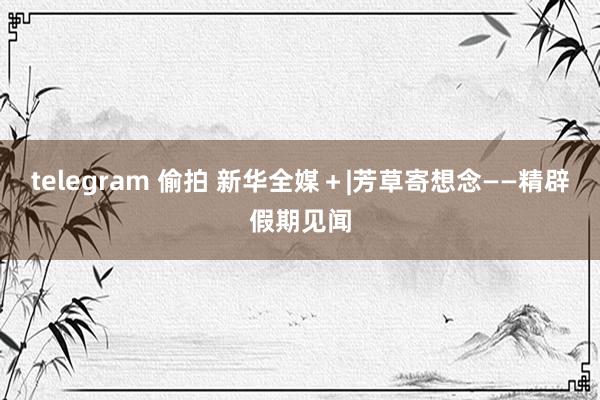telegram 偷拍 新华全媒＋|芳草寄想念——精辟假期见闻
