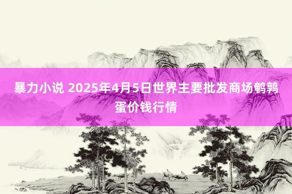 暴力小说 2025年4月5日世界主要批发商场鹌鹑蛋价钱行情