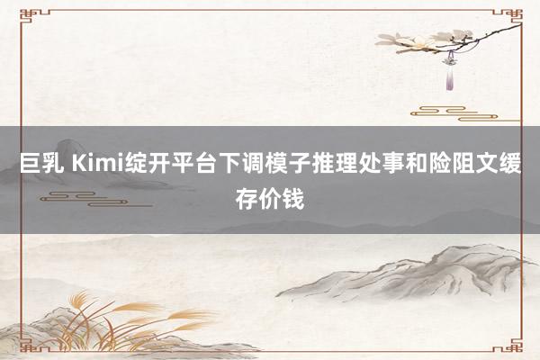 巨乳 Kimi绽开平台下调模子推理处事和险阻文缓存价钱