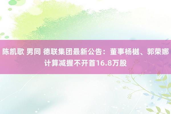 陈凯歌 男同 德联集团最新公告：董事杨樾、郭荣娜计算减握不开首16.8万股