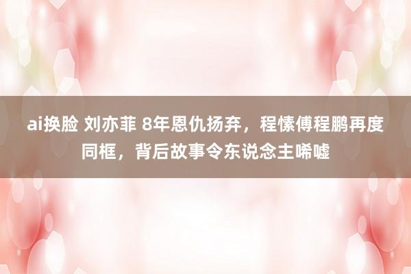 ai换脸 刘亦菲 8年恩仇扬弃，程愫傅程鹏再度同框，背后故事令东说念主唏嘘