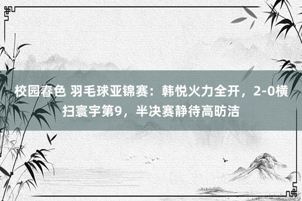校园春色 羽毛球亚锦赛：韩悦火力全开，2-0横扫寰宇第9，半决赛静待高昉洁