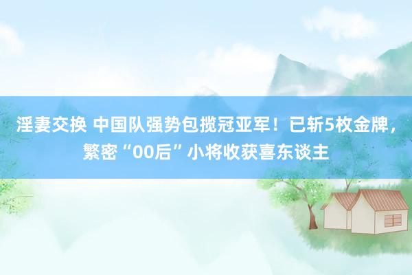 淫妻交换 中国队强势包揽冠亚军！已斩5枚金牌，繁密“00后”小将收获喜东谈主