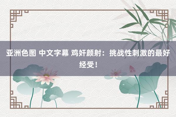 亚洲色图 中文字幕 鸡奸颜射：挑战性刺激的最好经受！
