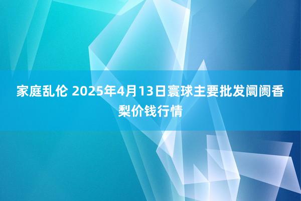 家庭乱伦 2025年4月13日寰球主要批发阛阓香梨价钱行情