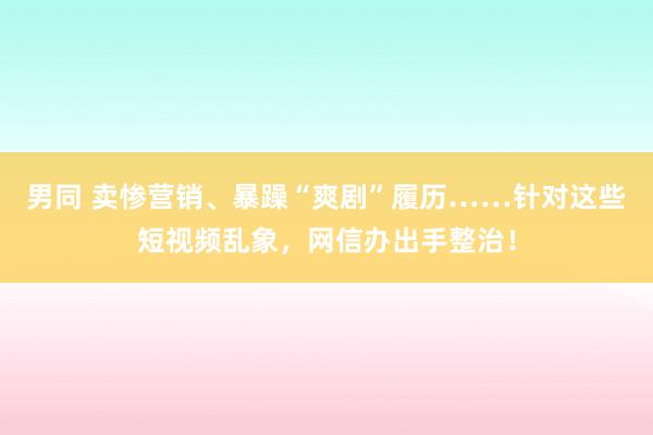 男同 卖惨营销、暴躁“爽剧”履历……针对这些短视频乱象，网信办出手整治！