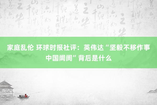 家庭乱伦 环球时报社评：英伟达“坚毅不移作事中国阛阓”背后是什么
