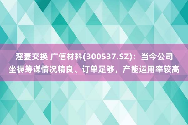 淫妻交换 广信材料(300537.SZ)：当今公司坐褥筹谋情况精良、订单足够，产能运用率较高