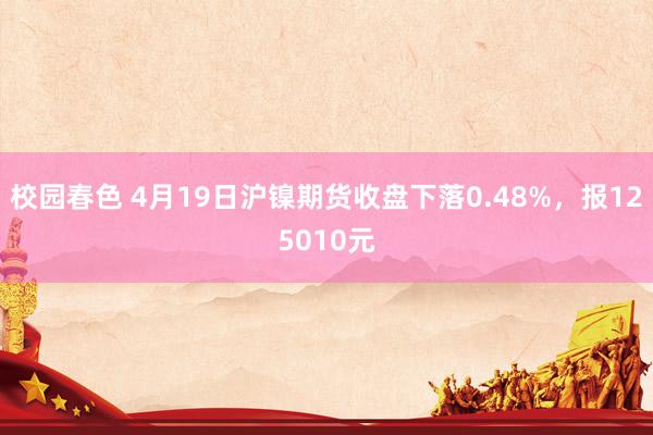 校园春色 4月19日沪镍期货收盘下落0.48%，报125010元