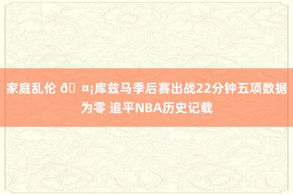 家庭乱伦 🤡库兹马季后赛出战22分钟五项数据为零 追平NBA历史记载
