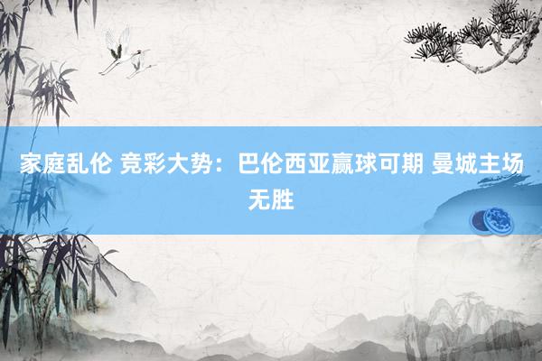 家庭乱伦 竞彩大势：巴伦西亚赢球可期 曼城主场无胜